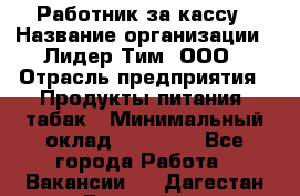 Работник за кассу › Название организации ­ Лидер Тим, ООО › Отрасль предприятия ­ Продукты питания, табак › Минимальный оклад ­ 22 400 - Все города Работа » Вакансии   . Дагестан респ.,Геологоразведка п.